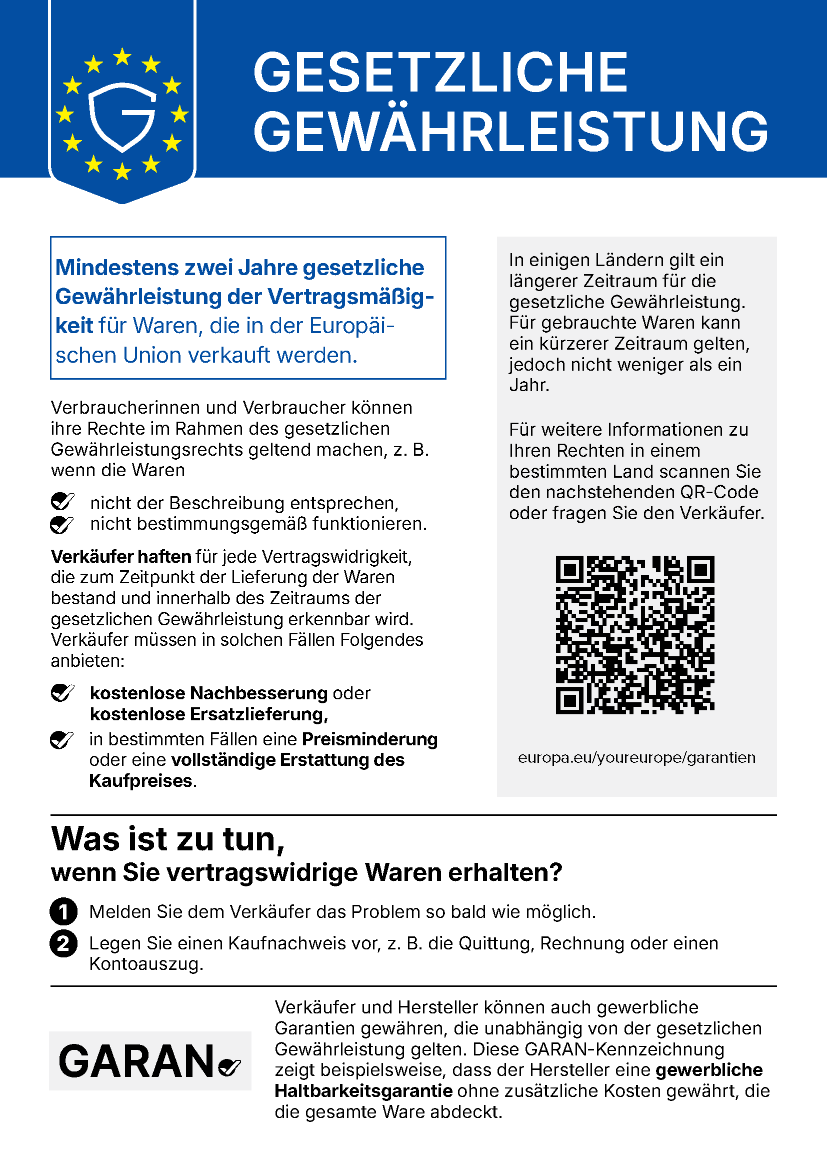 Gesetzliche Gewährleistung. Mindestens zwei Jahre gesetzliche Gewährleistung der Vertragsmäßigkeit für Waren, die in der Europäischen Union verkauft werden. Verbraucherinnen und Verbraucher können ihre Rechte im Rahmen des gesetzlichen Gewährleistungsrechts geltend machen, z. B. wenn die Waren nicht der Beschreibung entsprechen, nicht bestimmungsgemäß funktionieren. Verkäufer haften für jede Vertragswidrigkeit, die zum Zeitpunkt der Lieferung der Waren bestand und innerhalb des Zeitraums der gesetzlichen Gewährleistung erkennbar wird. Verkäufer müssen in solchen Fällen Folgendes anbieten: kostenlose Nachbesserung oder kostenlose Ersatzlieferung, in bestimmten Fällen eine Preisminderung oder eine vollständige Erstattung des Kaufpreises. In einigen Ländern gilt ein längerer Zeitraum für die gesetzliche Gewährleistung. Für gebrauchte Waren kann ein kürzerer Zeitraum gelten, jedoch nicht weniger als ein Jahr. Für weitere Informationen zu Ihren Rechten in einem bestimmten Land scannen Sie den nachstehenden QR-Code oder fragen Sie den Verkäufer. europa.eu/youreurope/garantien Was ist zu tun, wenn Sie vertragswidrige Waren erhalten? 1. Melden Sie dem Verkäufer das Problem so bald wie möglich. 2. Legen Sie einen Kaufnachweis vor, z. B. die Quittung, Rechnung oder einen Kontoauszug. Verkäufer und Hersteller können auch gewerbliche Garantien gewähren, die unabhängig von der gesetzlichen Gewährleistung gelten. Diese GARAN-Kennzeichnung zeigt beispielsweise, dass der Hersteller eine gewerbliche Haltbarkeitsgarantie ohne zusätzliche Kosten gewährt, die die gesamte Ware abdeckt.